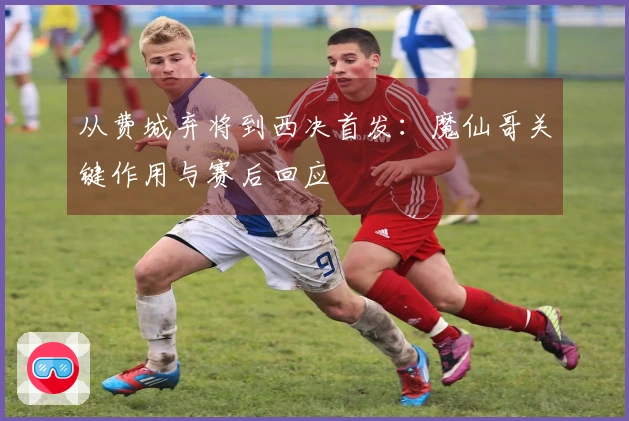 从费城弃将到西决首发：魔仙哥关键作用与赛后回应